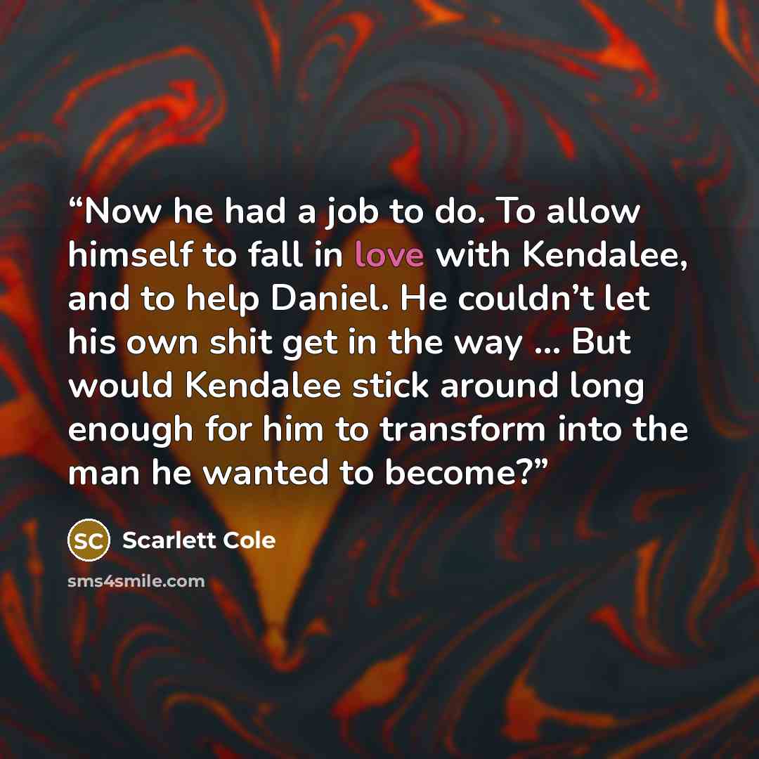 “Now he had a job to do. To allow himself to fall in love with Kendalee, and to help Daniel. He couldn’t let his own shit get in the way … But would Kendalee stick around long enough for him to transform into the man he wanted to become?” quote by Scarlett Cole