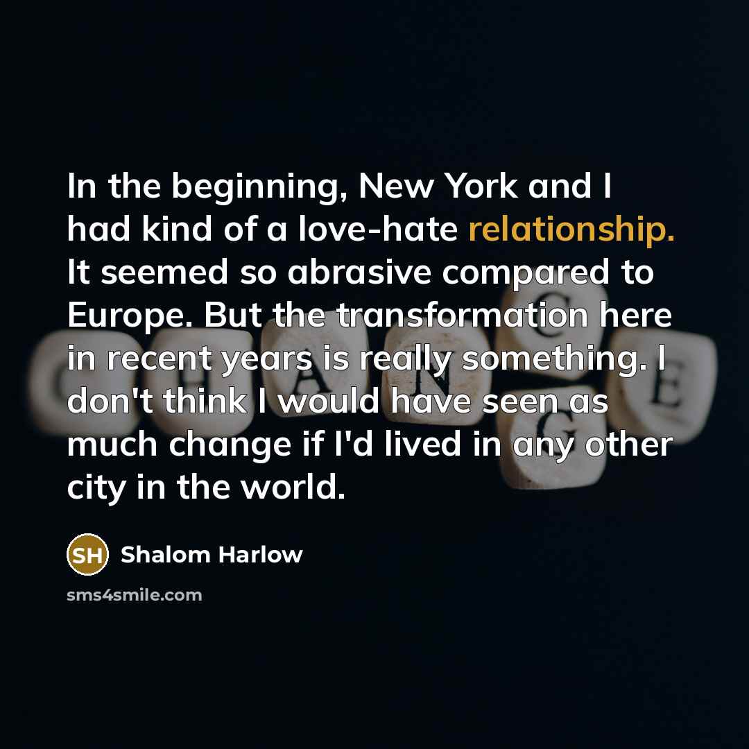 “In the beginning, New York and I had kind of a love-hate relationship. It seemed so abrasive compared to Europe. But the transformation here in recent years is really something. I don't think I would have seen as much change if I'd lived in any other city in the world.” quote by Shalom Harlow