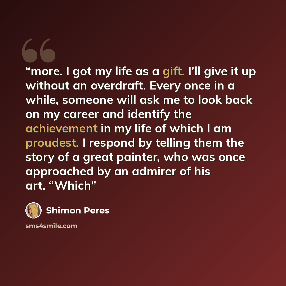 “more. I got my life as a gift. I’ll give it up without an overdraft. Every once in a while, someone will ask me to look back on my career and identify the achievement in my life of which I am proudest. I respond by telling them the story of a great painter, who was once approached by an admirer of…” quote by Shimon Peres