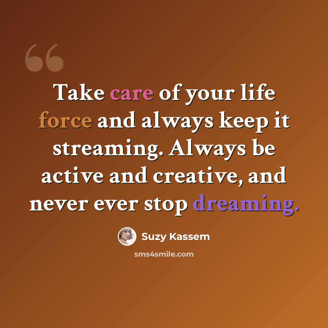 “Take care of your life force and always keep it streaming. Always be active and creative, and never ever stop dreaming.” quote by Suzy Kassem