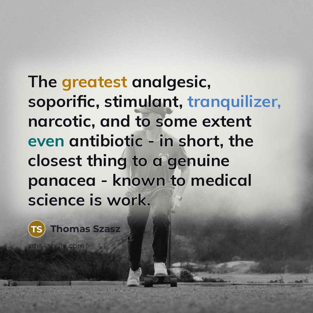 “The greatest analgesic, soporific, stimulant, tranquilizer, narcotic, and to some extent even antibiotic - in short, the closest thing to a genuine panacea - known to medical science is work.” quote by Thomas Szasz