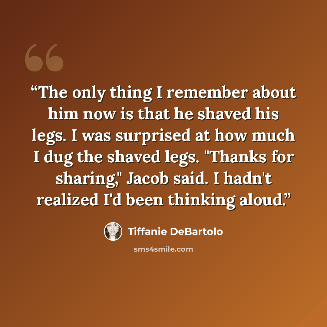 “The only thing I remember about him now is that he shaved his legs. I was surprised at how much I dug the shaved legs. "Thanks for sharing," Jacob said. I hadn't realized I'd been thinking aloud.” quote by Tiffanie DeBartolo