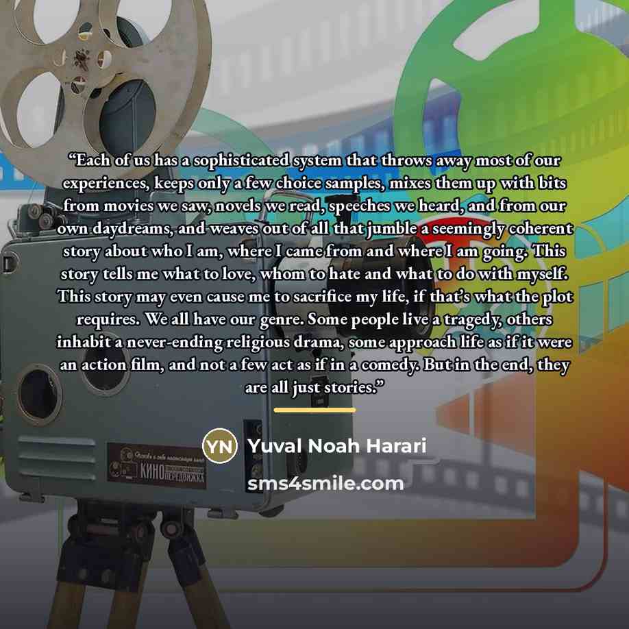 “Each of us has a sophisticated system that throws away most of our experiences, keeps only a few choice samples, mixes them up with bits from movies we saw, novels we read, speeches we heard, and from our own daydreams, and weaves out of all that jumble a seemingly coherent story about who I am…” quote by Yuval Noah Harari
