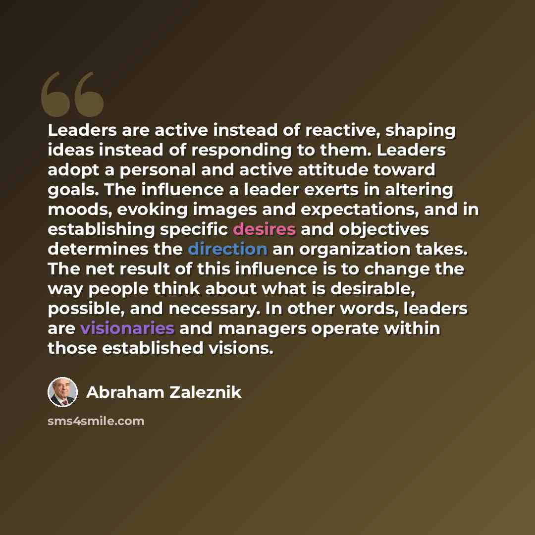 “Leaders are active instead of reactive, shaping ideas instead of responding to them. Leaders adopt a personal and active attitude toward goals. The influence a leader exerts in altering moods, evoking images and expectations, and in establishing specific desires and objectives determines the…” quote by Abraham Zaleznik