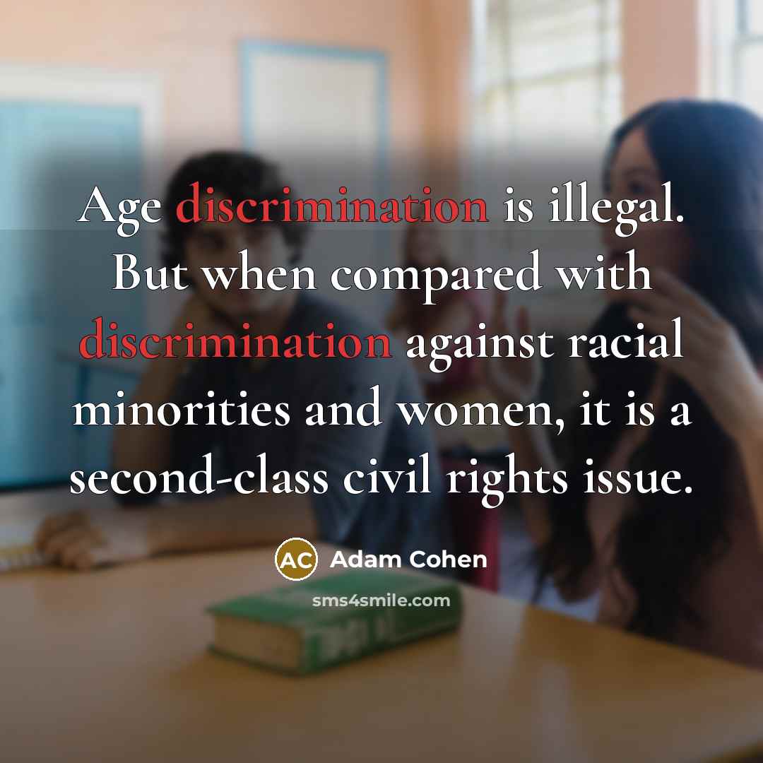 “Age discrimination is illegal. But when compared with discrimination against racial minorities and women, it is a second-class civil rights issue.” quote by Adam Cohen