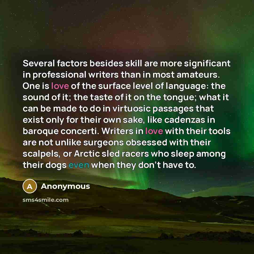 “Several factors besides skill are more significant in professional writers than in most amateurs. One is love of the surface level of language: the sound of it; the taste of it on the tongue; what it can be made to do in virtuosic passages that exist only for their own sake, like cadenzas in…” quote by Anonymous