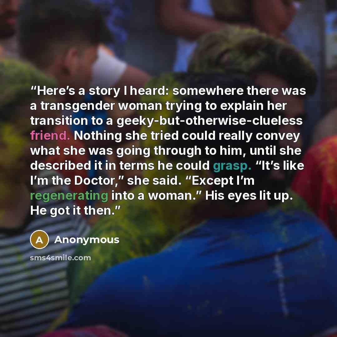 “Here’s a story I heard: somewhere there was a transgender woman trying to explain her transition to a geeky-but-otherwise-clueless friend. Nothing she tried could really convey what she was going through to him, until she described it in terms he could grasp. “It’s like I’m the Doctor,” she said…” quote by Anonymous
