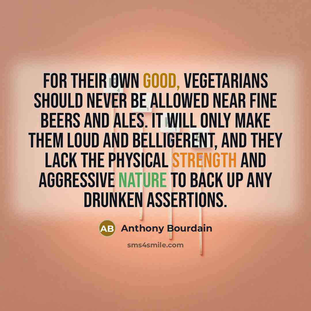 “For their own good, vegetarians should never be allowed near fine beers and ales. It will only make them loud and belligerent, and they lack the physical strength and aggressive nature to back up any drunken assertions.” quote by Anthony Bourdain