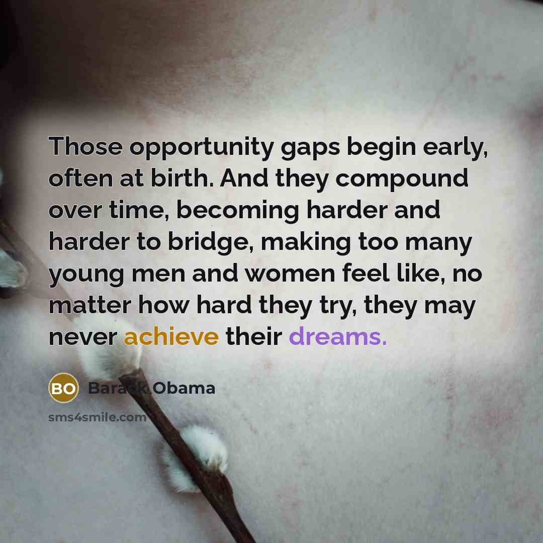 “Those opportunity gaps begin early, often at birth. And they compound over time, becoming harder and harder to bridge, making too many young men and women feel like, no matter how hard they try, they may never achieve their dreams.” quote by Barack Obama