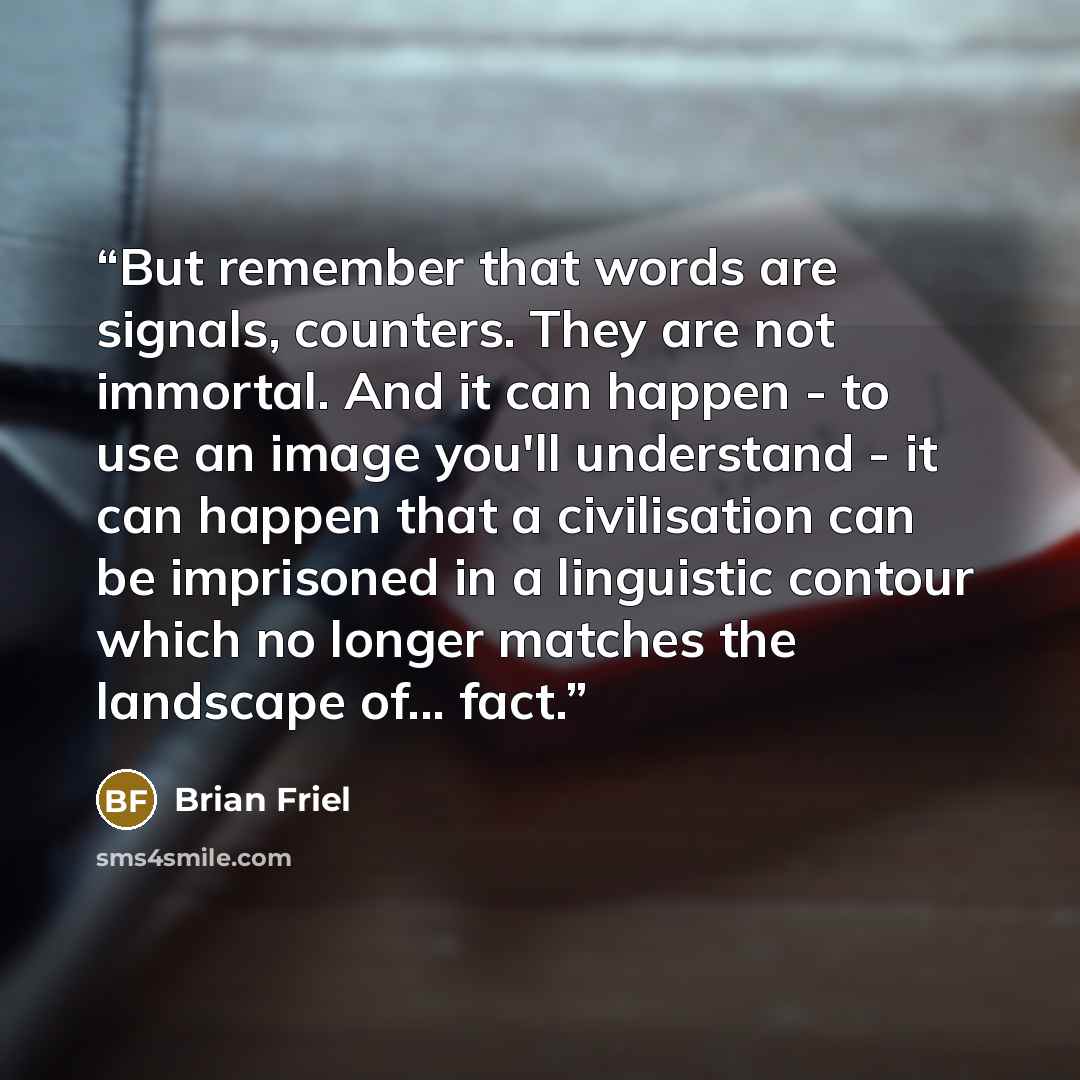 “But remember that words are signals, counters. They are not immortal. And it can happen - to use an image you'll understand - it can happen that a civilisation can be imprisoned in a linguistic contour which no longer matches the landscape of... fact.” quote by Brian Friel