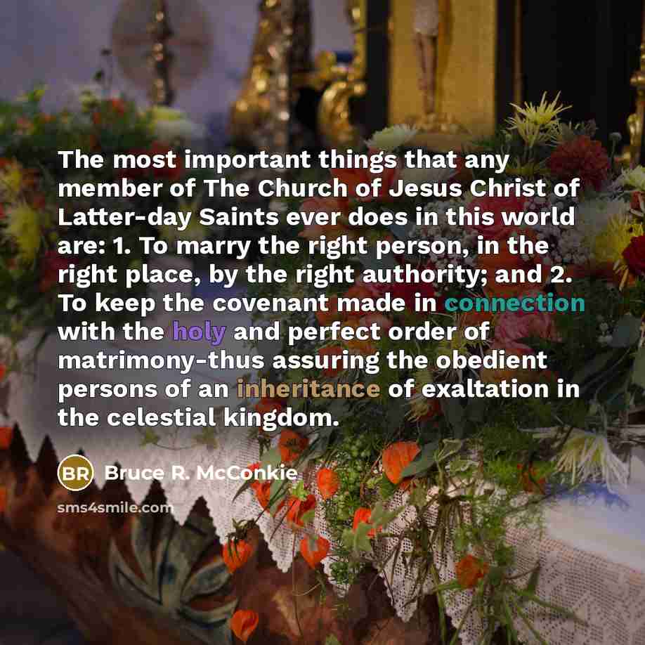“The most important things that any member of The Church of Jesus Christ of Latter-day Saints ever does in this world are: 1. To marry the right person, in the right place, by the right authority; and 2. To keep the covenant made in connection with the holy and perfect order of matrimony-thus…” quote by Bruce R. McConkie