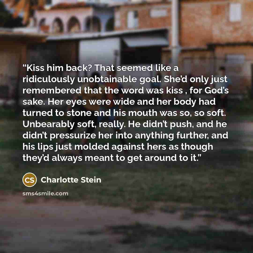 “Kiss him back? That seemed like a ridiculously unobtainable goal. She’d only just remembered that the word was kiss , for God’s sake. Her eyes were wide and her body had turned to stone and his mouth was so, so soft. Unbearably soft, really. He didn’t push, and he didn’t pressurize her into…” quote by Charlotte Stein