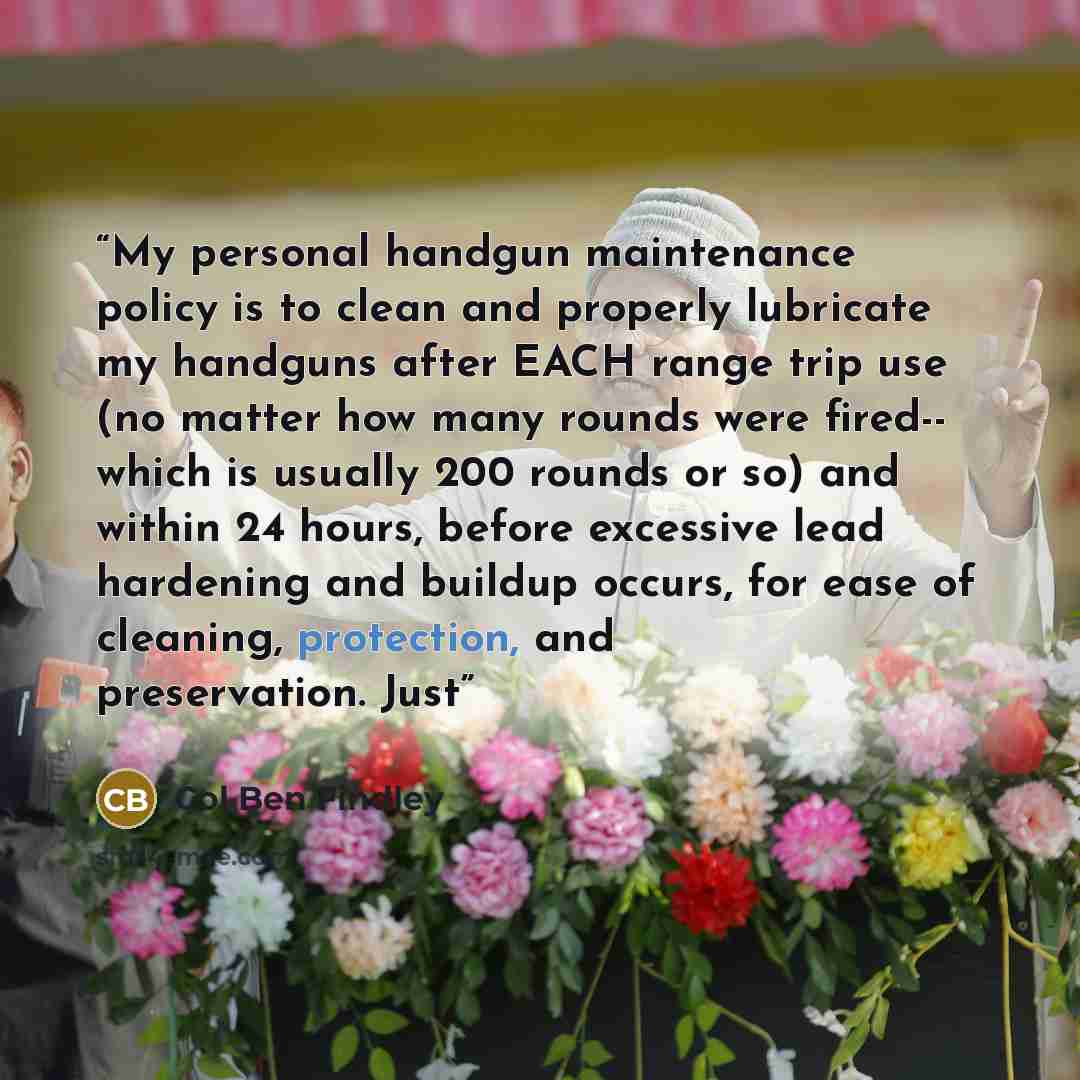 “My personal handgun maintenance policy is to clean and properly lubricate my handguns after EACH range trip use (no matter how many rounds were fired-- which is usually 200 rounds or so) and within 24 hours, before excessive lead hardening and buildup occurs, for ease of cleaning, protection, and…” quote by Col Ben Findley