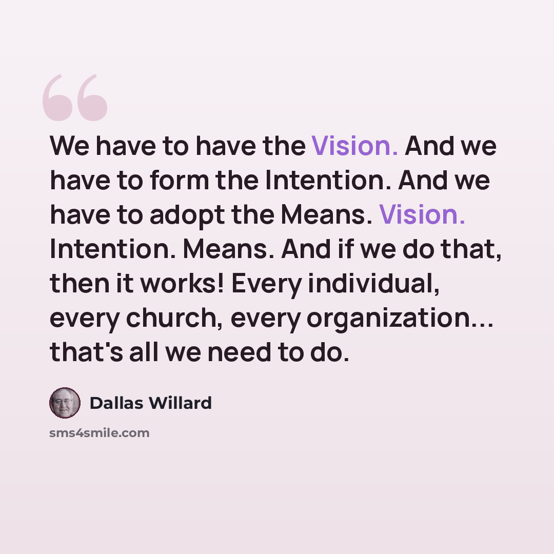 “We have to have the Vision. And we have to form the Intention. And we have to adopt the Means. Vision. Intention. Means. And if we do that, then it works! Every individual, every church, every organization... that's all we need to do.” quote by Dallas Willard