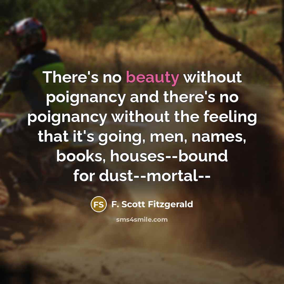 “There's no beauty without poignancy and there's no poignancy without the feeling that it's going, men, names, books, houses--bound for dust--mortal--” quote by F. Scott Fitzgerald