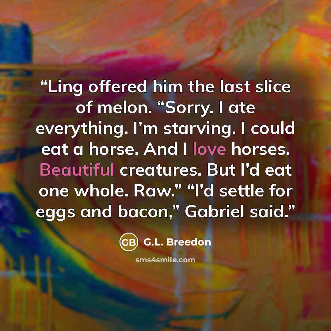 “Ling offered him the last slice of melon. “Sorry. I ate everything. I’m starving. I could eat a horse. And I love horses. Beautiful creatures. But I’d eat one whole. Raw.” “I’d settle for eggs and bacon,” Gabriel said.” quote by G.L. Breedon