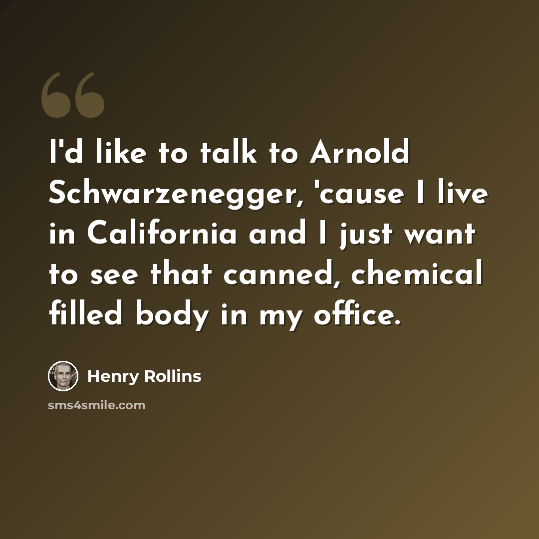 “I'd like to talk to Arnold Schwarzenegger, 'cause I live in California and I just want to see that canned, chemical filled body in my office.” quote by Henry Rollins