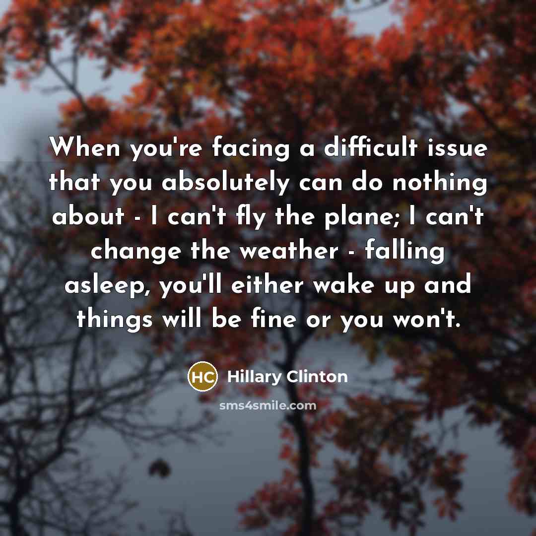 “When you're facing a difficult issue that you absolutely can do nothing about - I can't fly the plane; I can't change the weather - falling asleep, you'll either wake up and things will be fine or you won't.” quote by Hillary Clinton