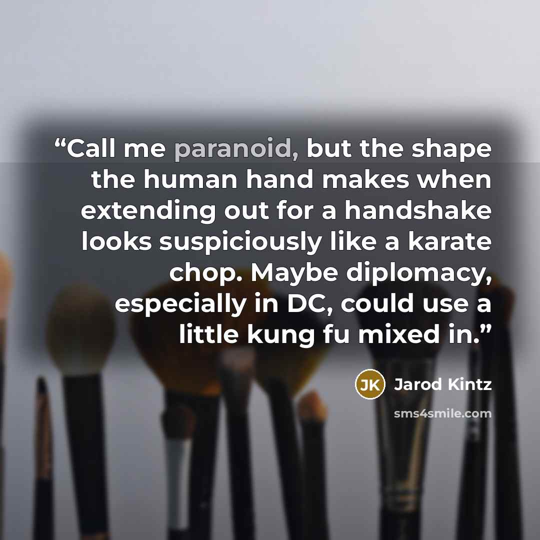 “Call me paranoid, but the shape the human hand makes when extending out for a handshake looks suspiciously like a karate chop. Maybe diplomacy, especially in DC, could use a little kung fu mixed in.” quote by Jarod Kintz