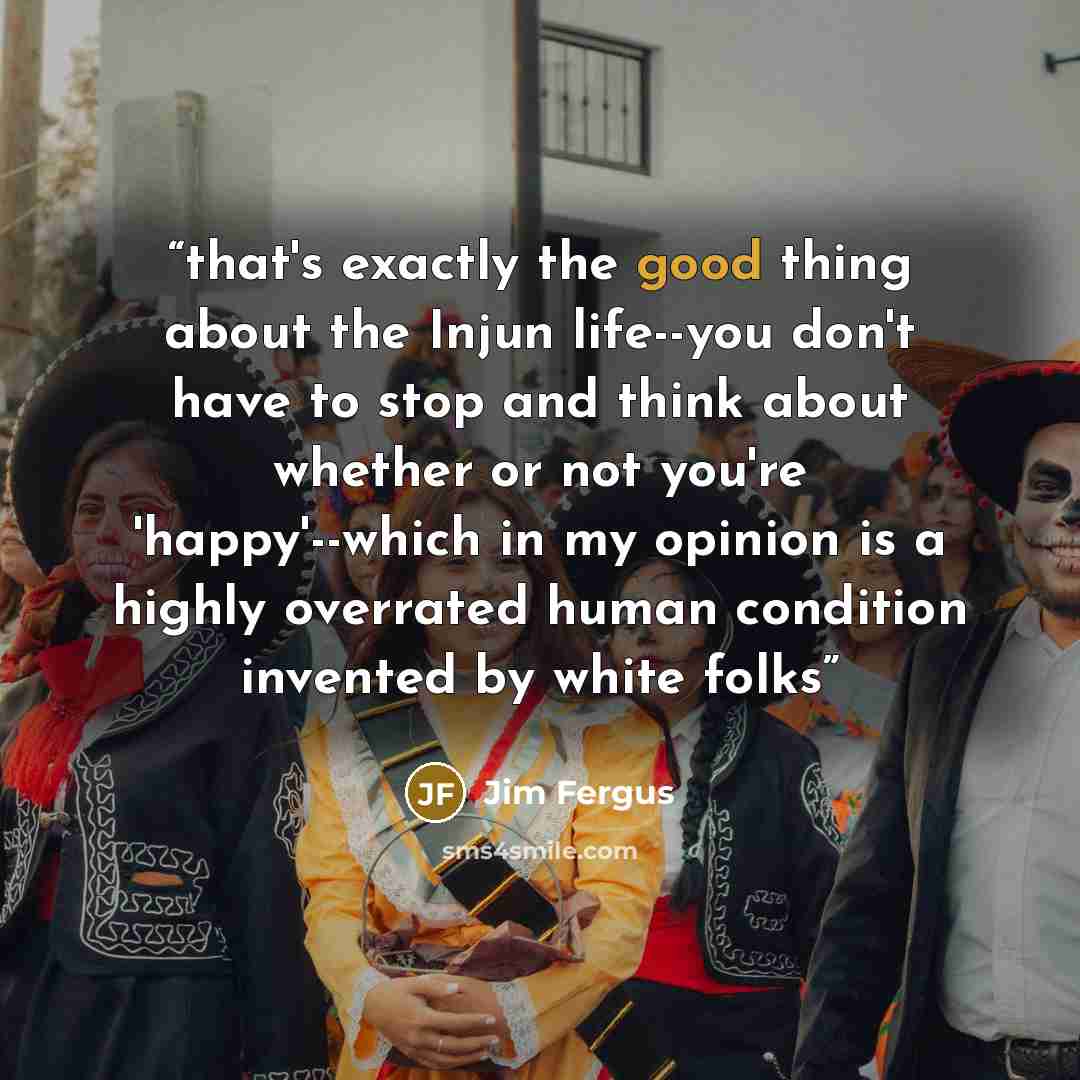 “that's exactly the good thing about the Injun life--you don't have to stop and think about whether or not you're 'happy'--which in my opinion is a highly overrated human condition invented by white folks” quote by Jim Fergus