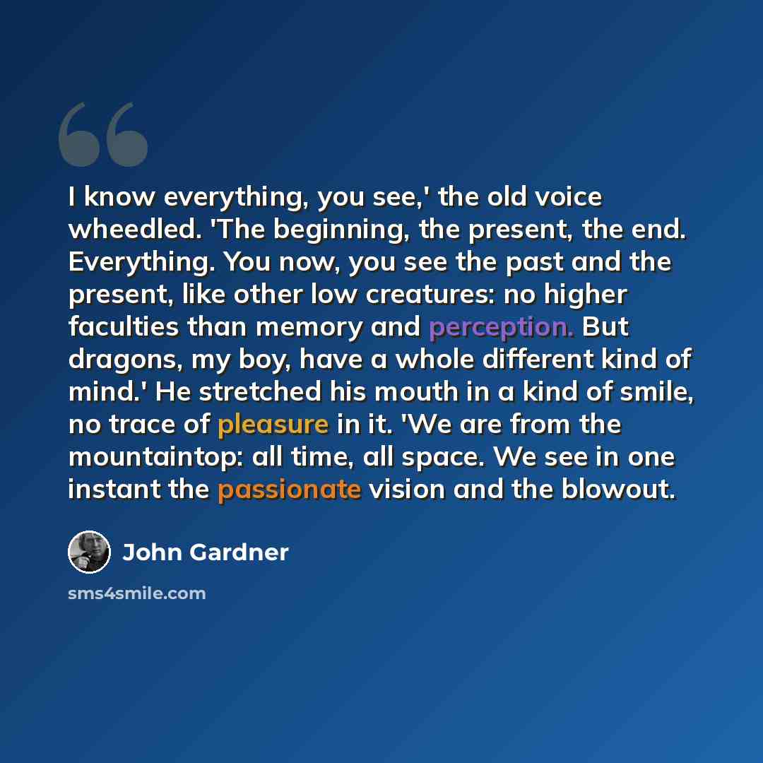 “I know everything, you see,' the old voice wheedled. 'The beginning, the present, the end. Everything. You now, you see the past and the present, like other low creatures: no higher faculties than memory and perception. But dragons, my boy, have a whole different kind of mind.' He stretched his…” quote by John Gardner