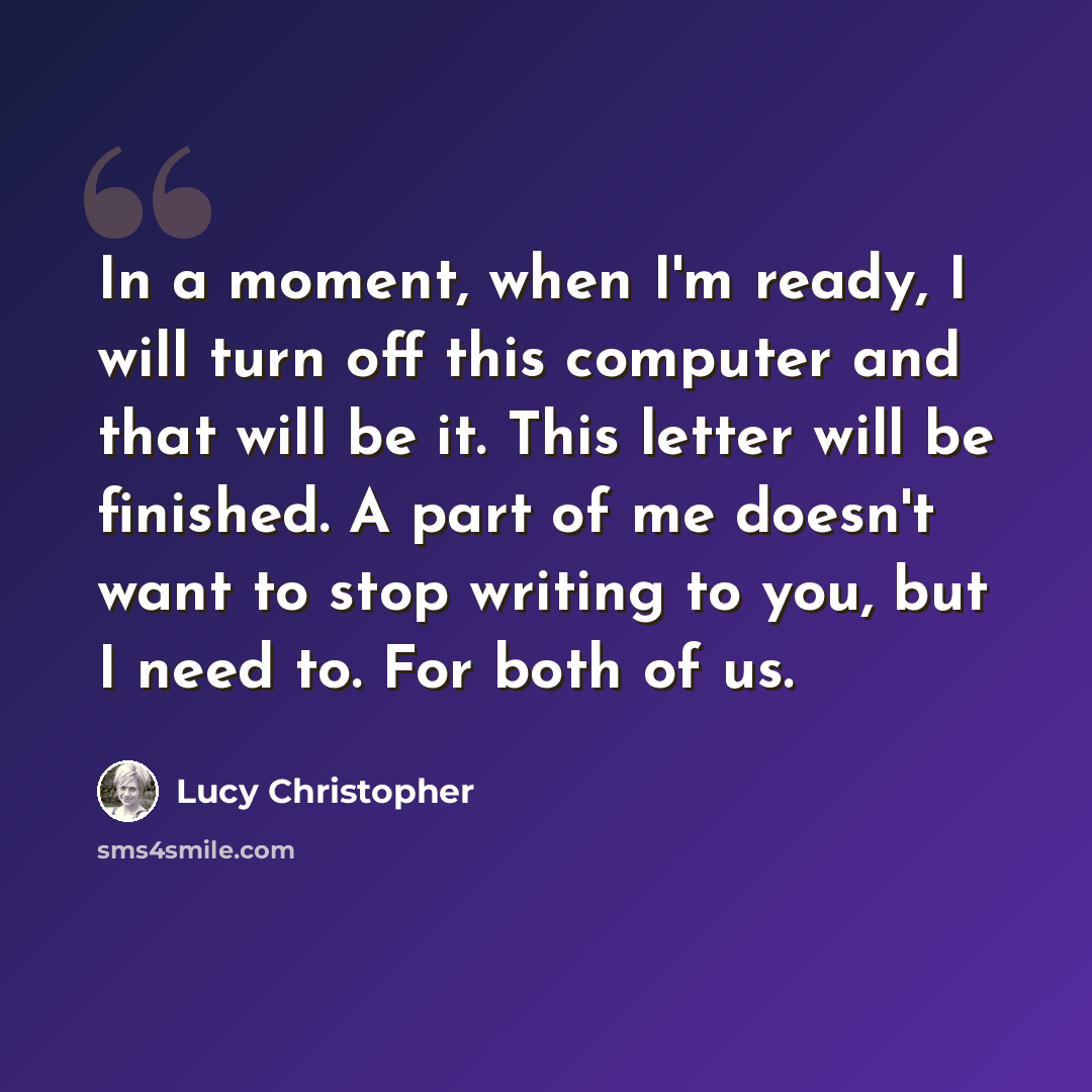 “In a moment, when I'm ready, I will turn off this computer and that will be it. This letter will be finished. A part of me doesn't want to stop writing to you, but I need to. For both of us.” quote by Lucy Christopher