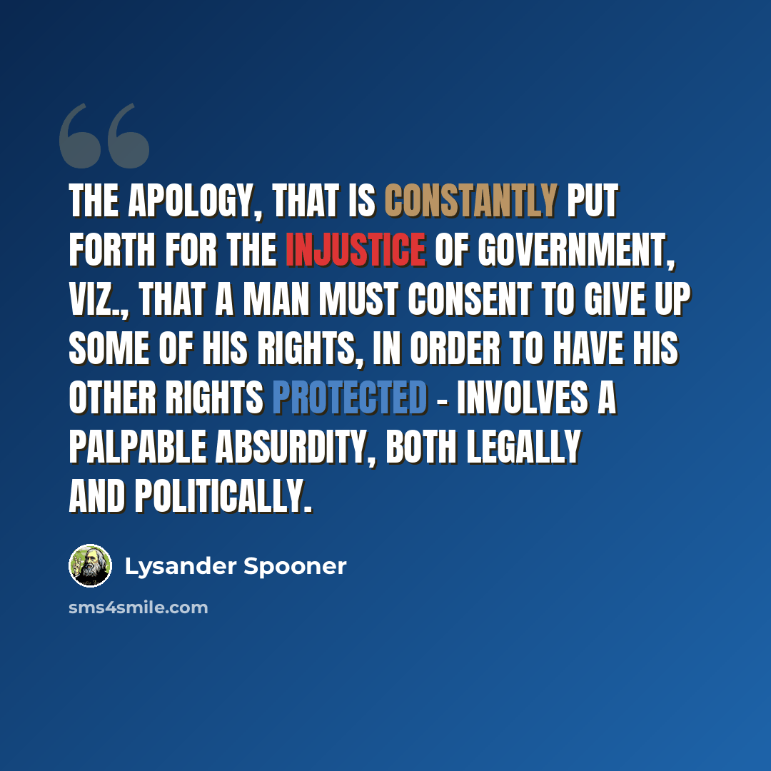 “The apology, that is constantly put forth for the injustice of government, viz., that a man must consent to give up some of his rights, in order to have his other rights protected - involves a palpable absurdity, both legally and politically.” quote by Lysander Spooner