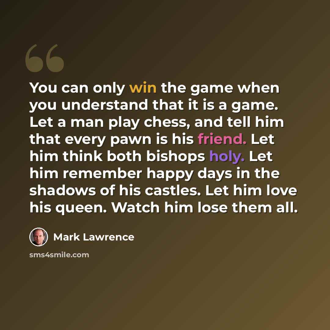 “You can only win the game when you understand that it is a game. Let a man play chess, and tell him that every pawn is his friend. Let him think both bishops holy. Let him remember happy days in the shadows of his castles. Let him love his queen. Watch him lose them all.” quote by Mark Lawrence