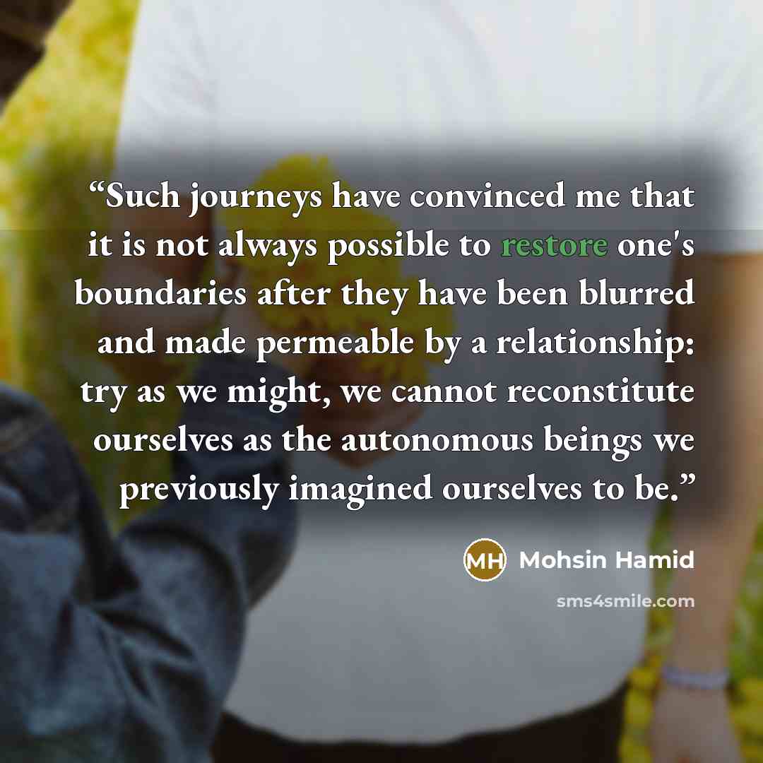 “Such journeys have convinced me that it is not always possible to restore one's boundaries after they have been blurred and made permeable by a relationship: try as we might, we cannot reconstitute ourselves as the autonomous beings we previously imagined ourselves to be.” quote by Mohsin Hamid