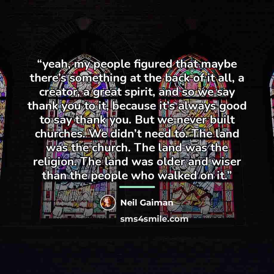“yeah, my people figured that maybe there’s something at the back of it all, a creator, a great spirit, and so we say thank you to it, because it’s always good to say thank you. But we never built churches. We didn’t need to. The land was the church. The land was the religion. The land was older…” quote by Neil Gaiman