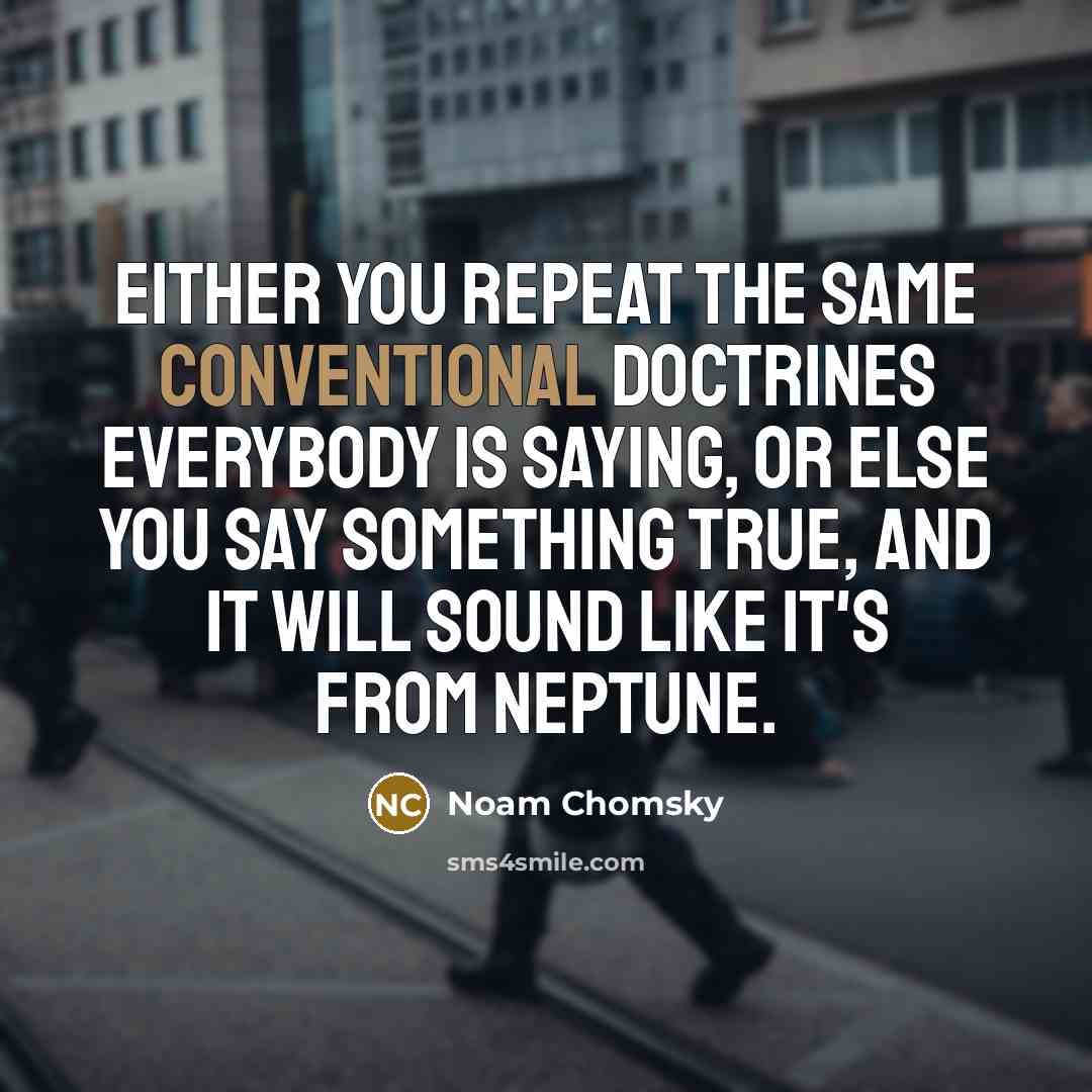 “Either you repeat the same conventional doctrines everybody is saying, or else you say something true, and it will sound like it's from Neptune.” quote by Noam Chomsky