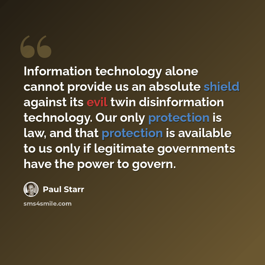 “Information technology alone cannot provide us an absolute shield against its evil twin disinformation technology. Our only protection is law, and that protection is available to us only if legitimate governments have the power to govern.” quote by Paul Starr