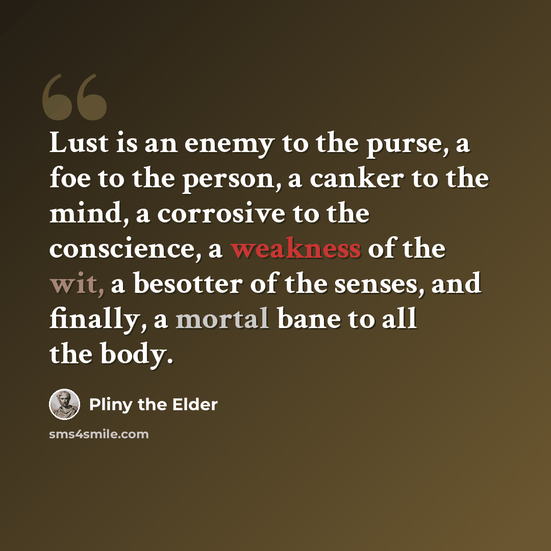“Lust is an enemy to the purse, a foe to the person, a canker to the mind, a corrosive to the conscience, a weakness of the wit, a besotter of the senses, and finally, a mortal bane to all the body.” quote by Pliny the Elder