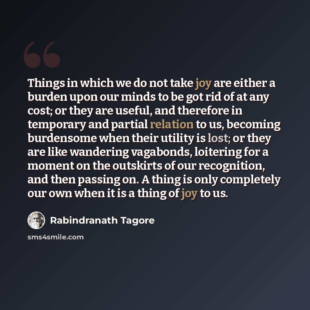“Things in which we do not take joy are either a burden upon our minds to be got rid of at any cost; or they are useful, and therefore in temporary and partial relation to us, becoming burdensome when their utility is lost; or they are like wandering vagabonds, loitering for a moment on the…” quote by Rabindranath Tagore