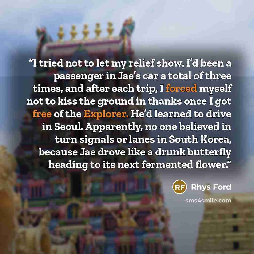 “I tried not to let my relief show. I’d been a passenger in Jae’s car a total of three times, and after each trip, I forced myself not to kiss the ground in thanks once I got free of the Explorer. He’d learned to drive in Seoul. Apparently, no one believed in turn signals or lanes in South Korea…” quote by Rhys Ford