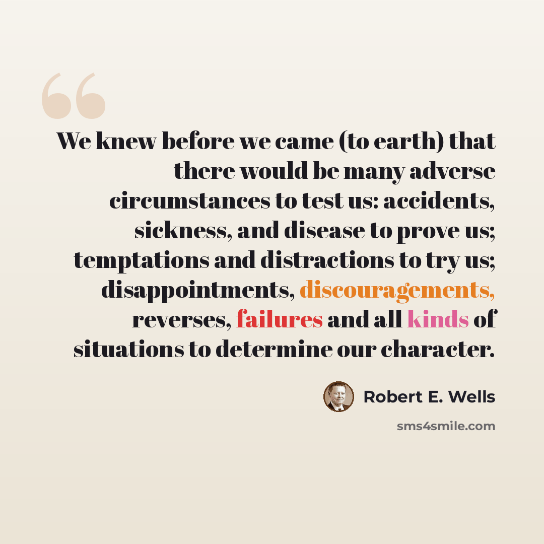 “We knew before we came (to earth) that there would be many adverse circumstances to test us: accidents, sickness, and disease to prove us; temptations and distractions to try us; disappointments, discouragements, reverses, failures and all kinds of situations to determine our character.” quote by Robert E. Wells