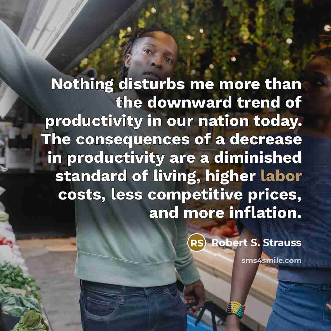 “Nothing disturbs me more than the downward trend of productivity in our nation today. The consequences of a decrease in productivity are a diminished standard of living, higher labor costs, less competitive prices, and more inflation.” quote by Robert S. Strauss
