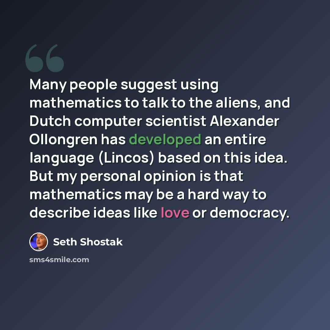 “Many people suggest using mathematics to talk to the aliens, and Dutch computer scientist Alexander Ollongren has developed an entire language (Lincos) based on this idea. But my personal opinion is that mathematics may be a hard way to describe ideas like love or democracy.” quote by Seth Shostak