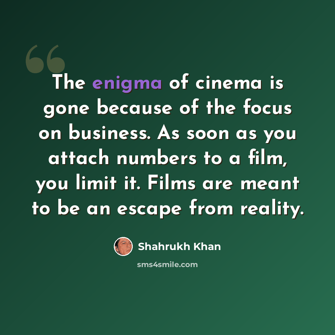 “The enigma of cinema is gone because of the focus on business. As soon as you attach numbers to a film, you limit it. Films are meant to be an escape from reality.” quote by Shahrukh Khan
