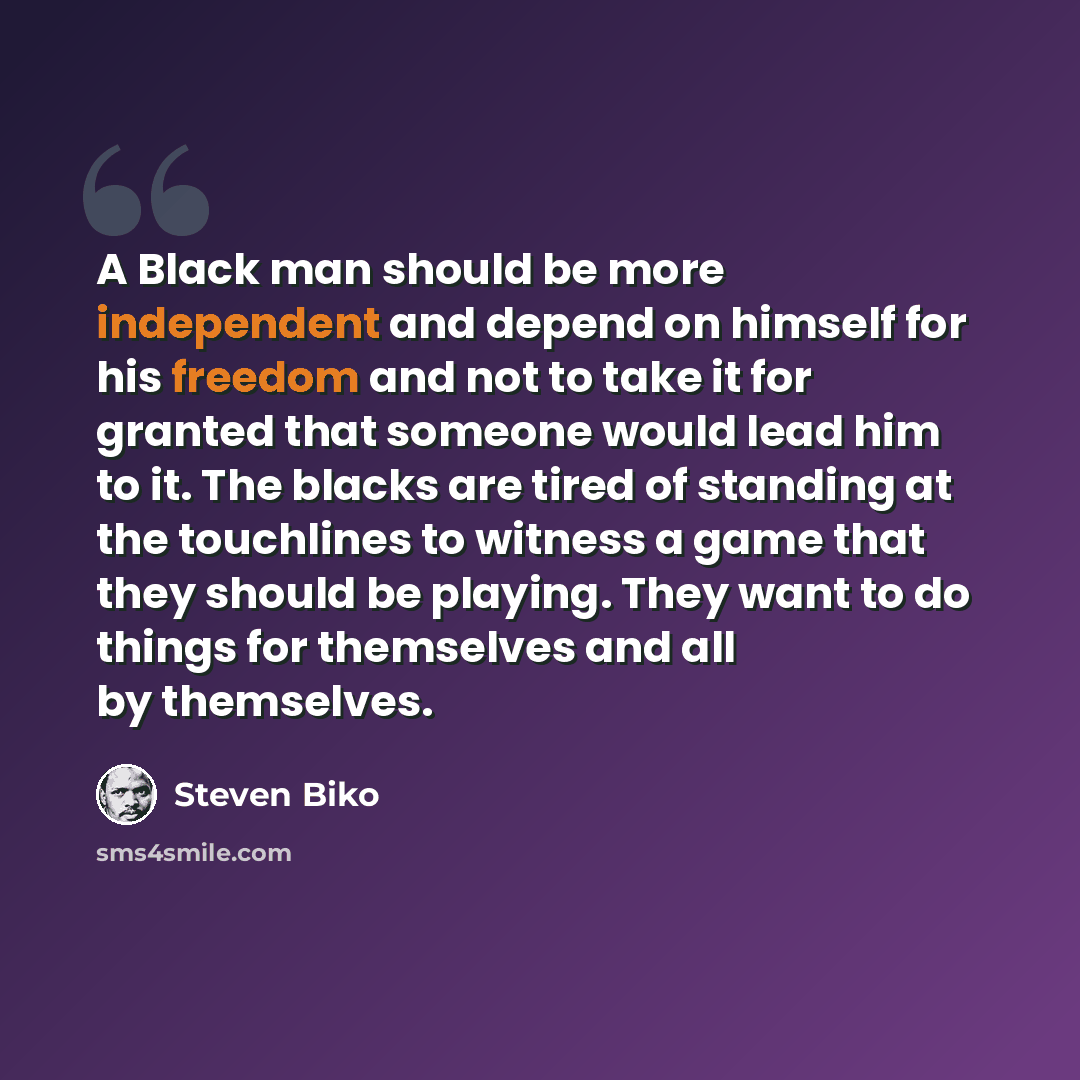 “A Black man should be more independent and depend on himself for his freedom and not to take it for granted that someone would lead him to it. The blacks are tired of standing at the touchlines to witness a game that they should be playing. They want to do things for themselves and all by…” quote by Steven Biko
