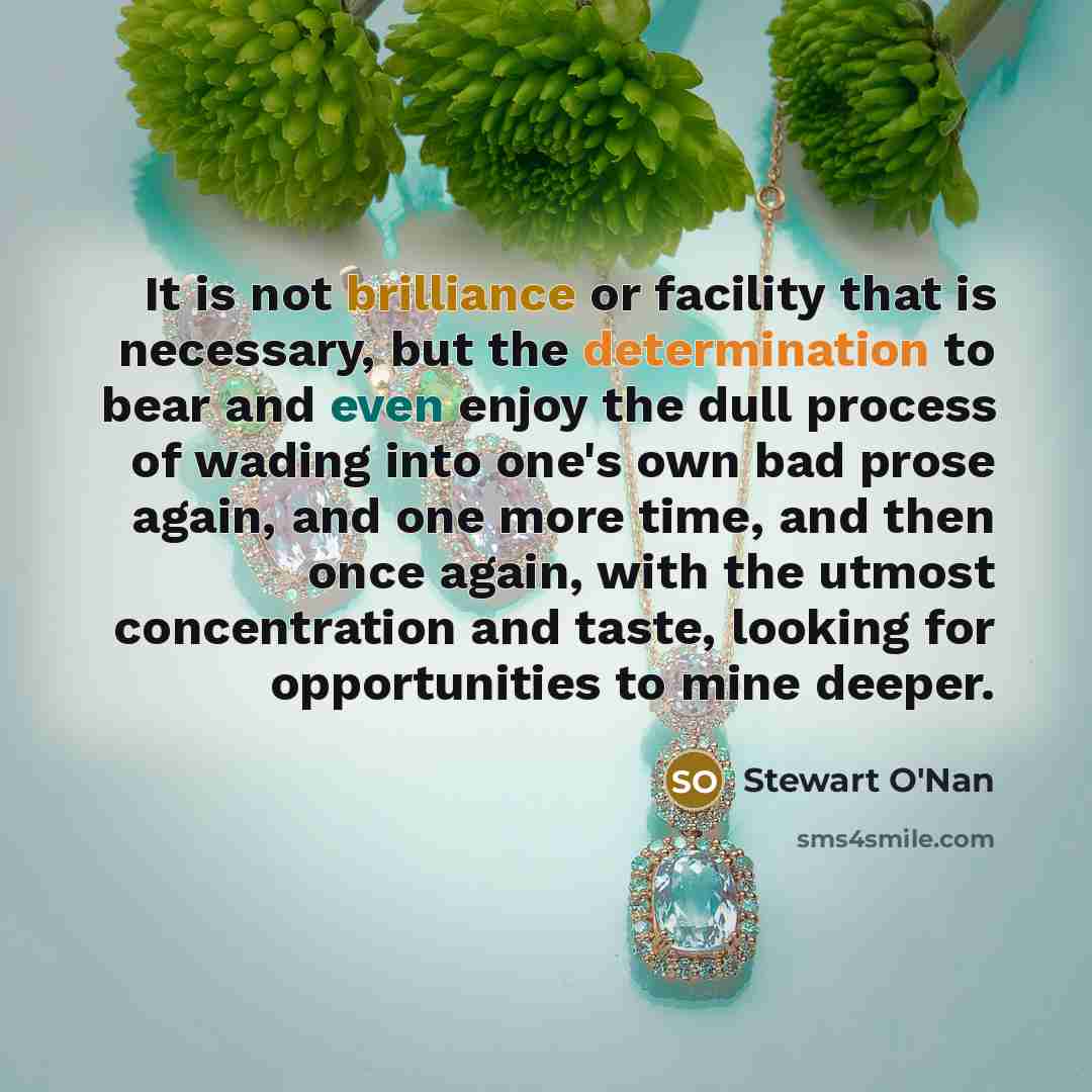 “It is not brilliance or facility that is necessary, but the determination to bear and even enjoy the dull process of wading into one's own bad prose again, and one more time, and then once again, with the utmost concentration and taste, looking for opportunities to mine deeper.” quote by Stewart O'Nan