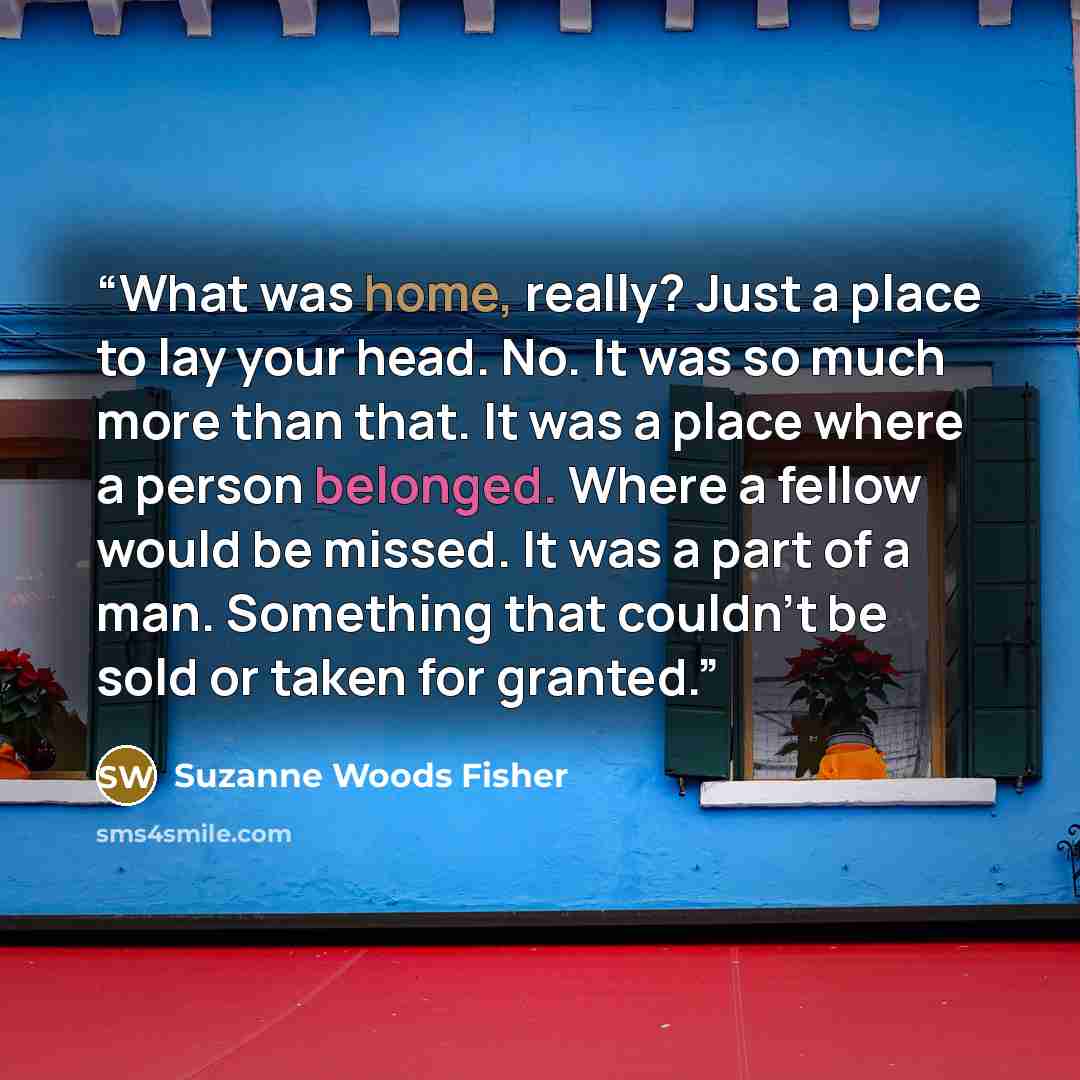 “What was home, really? Just a place to lay your head. No. It was so much more than that. It was a place where a person belonged. Where a fellow would be missed. It was a part of a man. Something that couldn't be sold or taken for granted.” quote by Suzanne Woods Fisher
