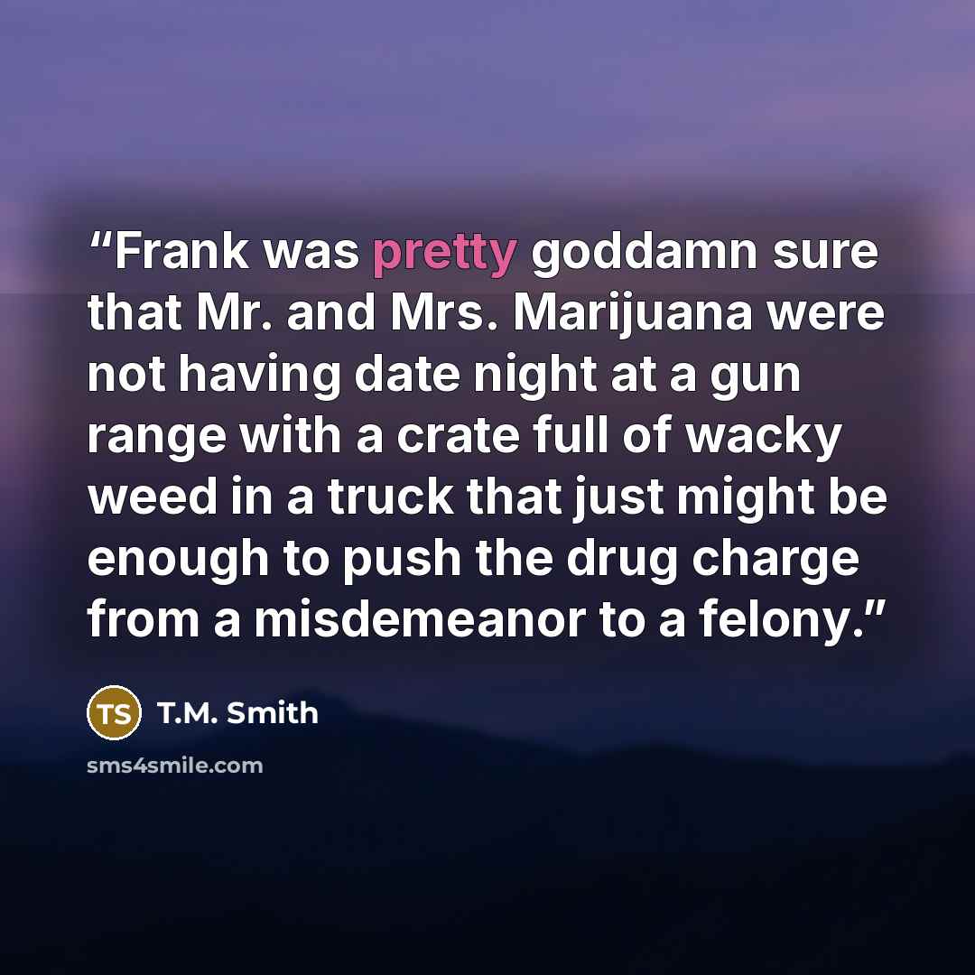 “Frank was pretty goddamn sure that Mr. and Mrs. Marijuana were not having date night at a gun range with a crate full of wacky weed in a truck that just might be enough to push the drug charge from a misdemeanor to a felony.” quote by T.M. Smith
