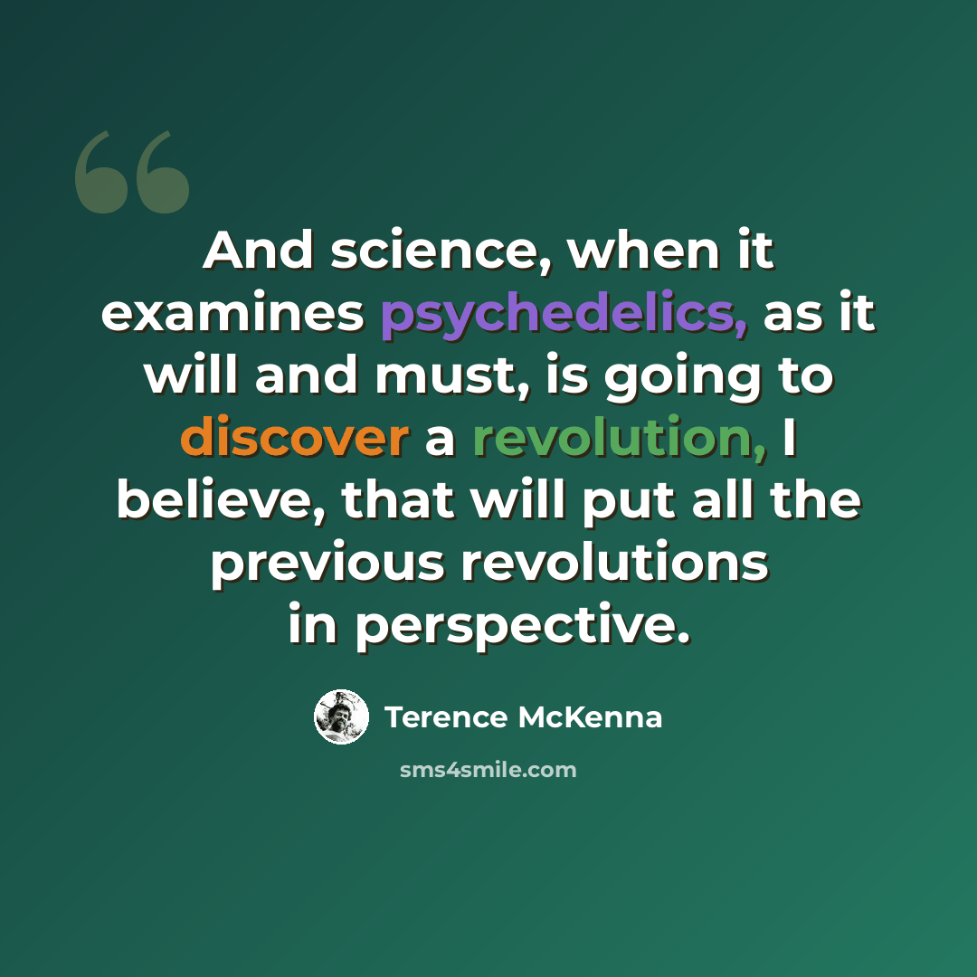“And science, when it examines psychedelics, as it will and must, is going to discover a revolution, I believe, that will put all the previous revolutions in perspective.” quote by Terence McKenna