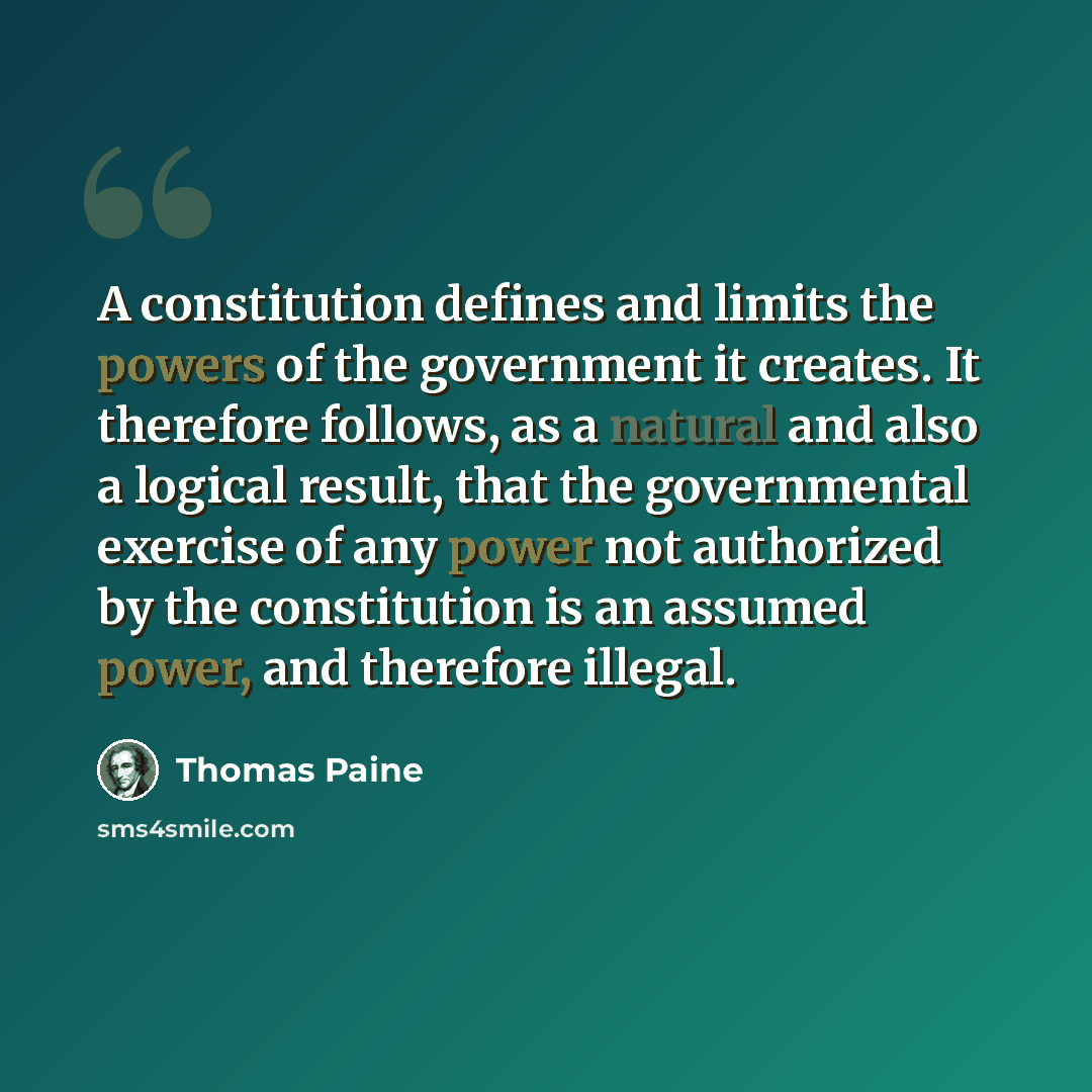 “A constitution defines and limits the powers of the government it creates. It therefore follows, as a natural and also a logical result, that the governmental exercise of any power not authorized by the constitution is an assumed power, and therefore illegal.” quote by Thomas Paine