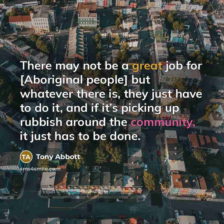 “There may not be a great job for [Aboriginal people] but whatever there is, they just have to do it, and if it’s picking up rubbish around the community, it just has to be done.” quote by Tony Abbott