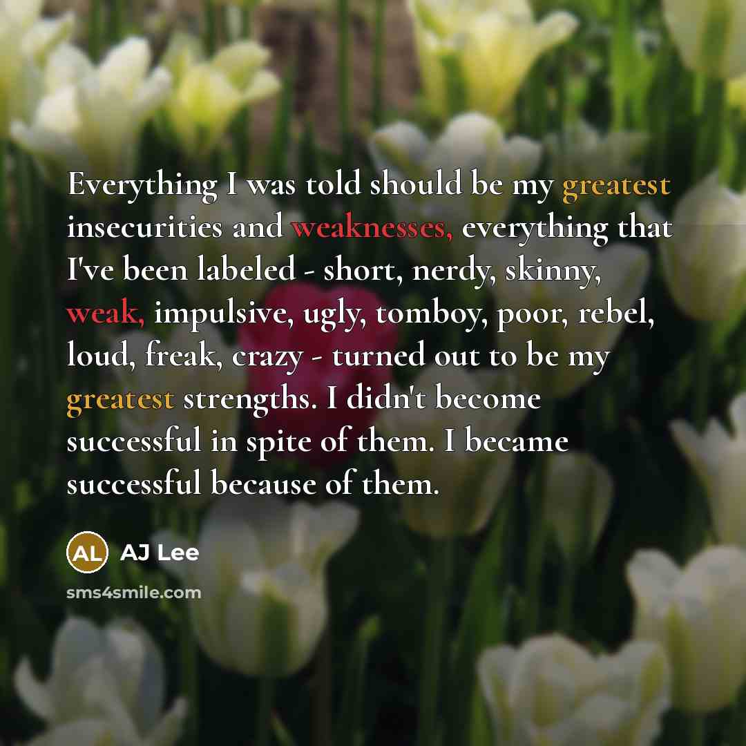 “Everything I was told should be my greatest insecurities and weaknesses, everything that I've been labeled - short, nerdy, skinny, weak, impulsive, ugly, tomboy, poor, rebel, loud, freak, crazy - turned out to be my greatest strengths. I didn't become successful in spite of them. I became…” quote by AJ Lee