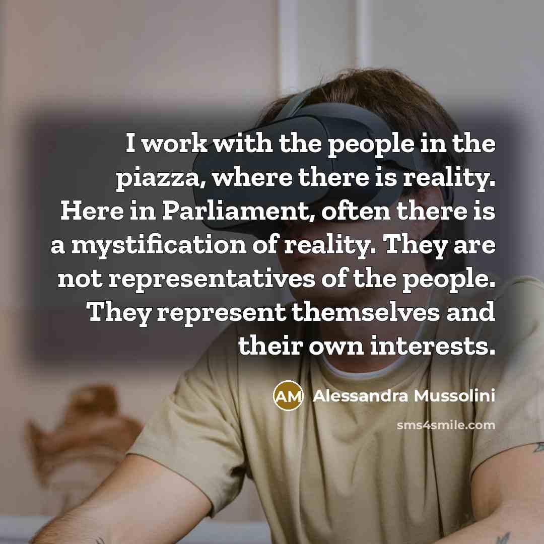 “I work with the people in the piazza, where there is reality. Here in Parliament, often there is a mystification of reality. They are not representatives of the people. They represent themselves and their own interests.” quote by Alessandra Mussolini