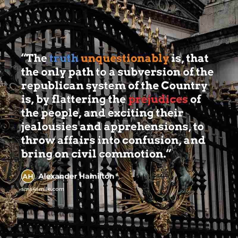 “The truth unquestionably is, that the only path to a subversion of the republican system of the Country is, by flattering the prejudices of the people, and exciting their jealousies and apprehensions, to throw affairs into confusion, and bring on civil commotion.” quote by Alexander Hamilton