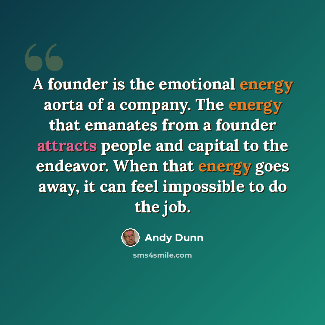 “A founder is the emotional energy aorta of a company. The energy that emanates from a founder attracts people and capital to the endeavor. When that energy goes away, it can feel impossible to do the job.” quote by Andy Dunn